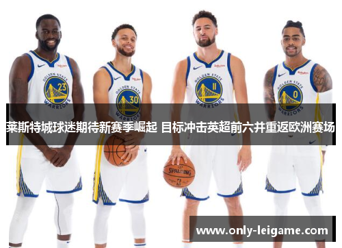 莱斯特城球迷期待新赛季崛起 目标冲击英超前六并重返欧洲赛场