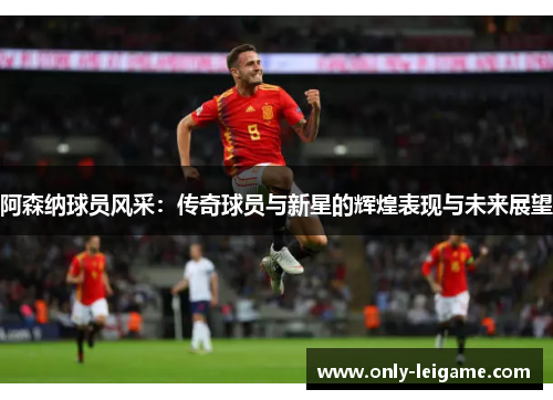 阿森纳球员风采：传奇球员与新星的辉煌表现与未来展望
