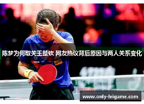 陈梦为何取关王楚钦 网友热议背后原因与两人关系变化 陈梦为何取关王楚钦 网友热议背后原因与两人关系变化