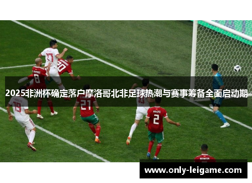2025非洲杯确定落户摩洛哥北非足球热潮与赛事筹备全面启动期