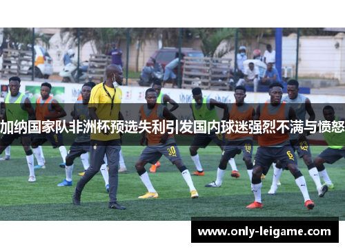 加纳国家队非洲杯预选失利引发国内球迷强烈不满与愤怒 加纳国家队非洲杯预选失利引发国内球迷强烈不满与愤怒