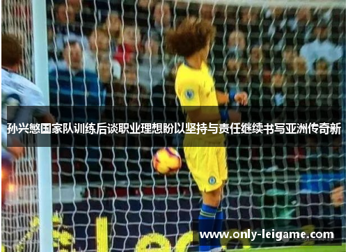 孙兴慜国家队训练后谈职业理想盼以坚持与责任继续书写亚洲传奇新