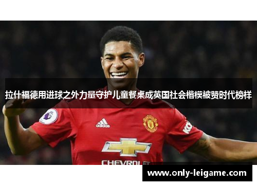 拉什福德用进球之外力量守护儿童餐桌成英国社会楷模被赞时代榜样