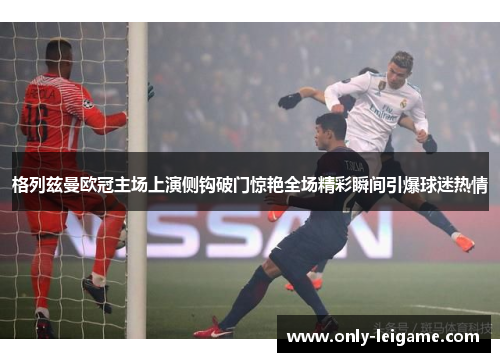 格列兹曼欧冠主场上演侧钩破门惊艳全场精彩瞬间引爆球迷热情 格列兹曼欧冠主场上演侧钩破门惊艳全场精彩瞬间引爆球迷热情