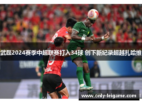 武磊2024赛季中超联赛打入34球 创下新纪录超越扎哈维