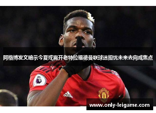 阿格博发文暗示今夏或离开老特拉福德曼联球迷担忧未来去向成焦点
